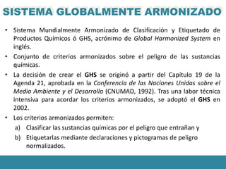 SISTEMA GLOBALMENTE ARMONIZADO
• Sistema Mundialmente Armonizado de Clasificación y Etiquetado de
  Productos Químicos ó GHS, acrónimo de Global Harmonized System en
  inglés.
• Conjunto de criterios armonizados sobre el peligro de las sustancias
  químicas.
• La decisión de crear el GHS se originó a partir del Capítulo 19 de la
  Agenda 21, aprobada en la Conferencia de las Naciones Unidas sobre el
  Medio Ambiente y el Desarrollo (CNUMAD, 1992). Tras una labor técnica
  intensiva para acordar los criterios armonizados, se adoptó el GHS en
  2002.
• Los criterios armonizados permiten:
   a) Clasificar las sustancias químicas por el peligro que entrañan y
   b) Etiquetarlas mediante declaraciones y pictogramas de peligro
       normalizados.
 