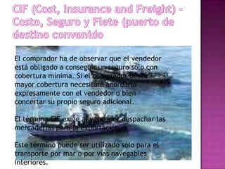 El comprador ha de observar que el vendedor
está obligado a conseguir un seguro sólo con
cobertura mínima. Si el comprador desea
mayor cobertura necesitará acordarlo
expresamente con el vendedor o bien
concertar su propio seguro adicional.

El término CIF exige al vendedor despachar las
mercaderías para la exportación.

Este término puede ser utilizado sólo para el
transporte por mar o por vías navegables
interiores.
 