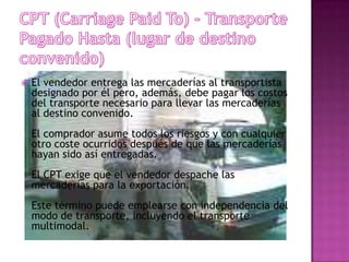    El vendedor entrega las mercaderías al transportista
    designado por él pero, además, debe pagar los costos
    del transporte necesario para llevar las mercaderías
    al destino convenido.
    El comprador asume todos los riesgos y con cualquier
    otro coste ocurridos después de que las mercaderías
    hayan sido así entregadas.
    El CPT exige que el vendedor despache las
    mercaderías para la exportación.
    Este término puede emplearse con independencia del
    modo de transporte, incluyendo el transporte
    multimodal.
 