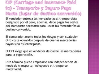 El vendedor entrega las mercaderías al transportista
designado por él pero, además, debe pagar los costos
del transporte necesario para llevar las mercaderías al
destino convenido.

El comprador asume todos los riesgos y con cualquier
otro coste ocurridos después de que las mercaderías
hayan sido así entregadas.

El CPT exige que el vendedor despache las mercaderías
para la exportación.

Este término puede emplearse con independencia del
modo de transporte, incluyendo el transporte
multimodal.
 