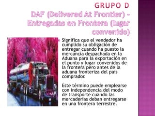    Significa que el vendedor ha
    cumplido su obligación de
    entregar cuando ha puesto la
    mercancía despachada en la
    Aduana para la exportación en
    el punto y lugar convenidos de
    la frontera pero antes de la
    aduana fronteriza del país
    comprador.
    Este término puede emplearse
    con independencia del modo
    de transporte cuando las
    mercaderías deban entregarse
    en una frontera terrestre.
 