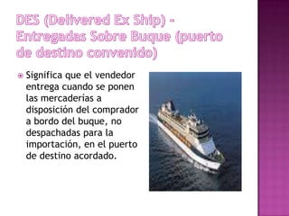    Significa que el vendedor
    entrega cuando se ponen
    las mercaderías a
    disposición del comprador
    a bordo del buque, no
    despachadas para la
    importación, en el puerto
    de destino acordado.
 