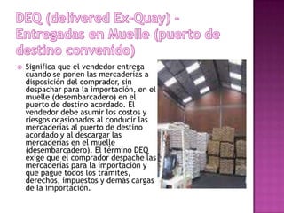    Significa que el vendedor entrega
    cuando se ponen las mercaderías a
    disposición del comprador, sin
    despachar para la importación, en el
    muelle (desembarcadero) en el
    puerto de destino acordado. El
    vendedor debe asumir los costos y
    riesgos ocasionados al conducir las
    mercaderías al puerto de destino
    acordado y al descargar las
    mercaderías en el muelle
    (desembarcadero). El término DEQ
    exige que el comprador despache las
    mercaderías para la importación y
    que pague todos los trámites,
    derechos, impuestos y demás cargas
    de la importación.
 