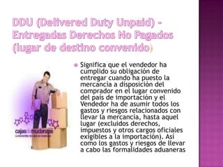    Significa que el vendedor ha
    cumplido su obligación de
    entregar cuando ha puesto la
    mercancía a disposición del
    comprador en el lugar convenido
    del país de importación y el
    Vendedor ha de asumir todos los
    gastos y riesgos relacionados con
    llevar la mercancía, hasta aquel
    lugar (excluidos derechos,
    impuestos y otros cargos oficiales
    exigibles a la importación). Así
    como los gastos y riesgos de llevar
    a cabo las formalidades aduaneras
 