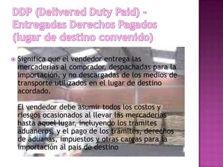    Significa que el vendedor entrega las
    mercaderías al comprador, despachadas para la
    importación, y no descargadas de los medios de
    transporte utilizados en el lugar de destino
    acordado.

    El vendedor debe asumir todos los costos y
    riesgos ocasionados al llevar las mercaderías
    hasta aquel lugar, incluyendo los trámites
    aduaneros, y el pago de los trámites, derechos
    de aduanas, impuestos y otras cargas para la
    importación al país de destino
 