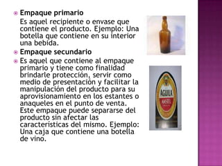  Empaque primario
  Es aquel recipiente o envase que
  contiene el producto. Ejemplo: Una
  botella que contiene en su interior
  una bebida.
 Empaque secundario
 Es aquel que contiene al empaque
  primario y tiene como finalidad
  brindarle protección, servir como
  medio de presentación y facilitar la
  manipulación del producto para su
  aprovisionamiento en los estantes o
  anaqueles en el punto de venta.
  Este empaque puede separarse del
  producto sin afectar las
  características del mismo. Ejemplo:
  Una caja que contiene una botella
  de vino.
 