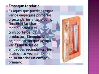  Empaque    terciario
 Es aquel que puede agrupar
  varios empaques primarios
  o secundarios y tiene como
  finalidad facilitar la
  manipulación y el
  transporte de los
  productos. Ejemplo: Una
  caja de cartón que agrupa
  varias unidades de
  empaques secundarios, los
  cuales a su vez contienen
  en su interior un envase
  primario.
 