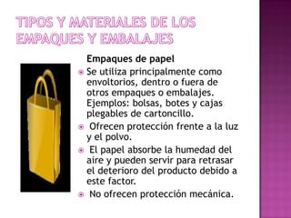 Empaques de papel
 Se utiliza principalmente como
  envoltorios, dentro o fuera de
  otros empaques o embalajes.
  Ejemplos: bolsas, botes y cajas
  plegables de cartoncillo.
 Ofrecen protección frente a la luz
  y el polvo.
 El papel absorbe la humedad del
  aire y pueden servir para retrasar
  el deterioro del producto debido a
  este factor.
 No ofrecen protección mecánica.
 