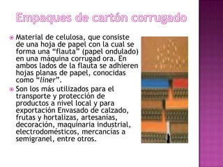  Material de celulosa, que consiste
  de una hoja de papel con la cual se
  forma una “flauta” (papel ondulado)
  en una máquina corrugad ora. En
  ambos lados de la flauta se adhieren
  hojas planas de papel, conocidas
  como “liner”.
 Son los más utilizados para el
  transporte y protección de
  productos a nivel local y para
  exportación Envasado de calzado,
  frutas y hortalizas, artesanías,
  decoración, maquinaria industrial,
  electrodomésticos, mercancías a
  semigranel, entre otros.
 