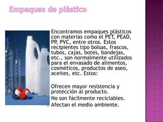    Encontramos empaques plásticos
    con materias como el PET, PEAD,
    PP, PVC, entre otros. Estos
    recipientes tipo bolsas, frascos,
    tubos, cajas, botes, bandejas,
    etc., son normalmente utilizados
    para el envasado de alimentos,
    cosméticos, productos de aseo,
    aceites, etc. Estos:

 Ofrecen mayor resistencia y
  protección al producto.
 No son fácilmente reciclables.
 Afectan el medio ambiente.
 