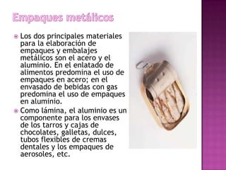  Los dos principales materiales
  para la elaboración de
  empaques y embalajes
  metálicos son el acero y el
  aluminio. En el enlatado de
  alimentos predomina el uso de
  empaques en acero; en el
  envasado de bebidas con gas
  predomina el uso de empaques
  en aluminio.
 Como lámina, el aluminio es un
  componente para los envases
  de los tarros y cajas de
  chocolates, galletas, dulces,
  tubos flexibles de cremas
  dentales y los empaques de
  aerosoles, etc.
 