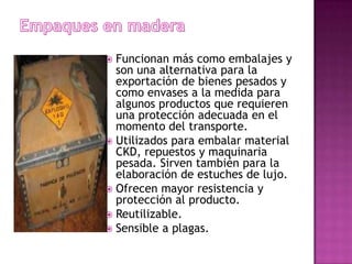  Funcionan más como embalajes y
  son una alternativa para la
  exportación de bienes pesados y
  como envases a la medida para
  algunos productos que requieren
  una protección adecuada en el
  momento del transporte.
 Utilizados para embalar material
  CKD, repuestos y maquinaria
  pesada. Sirven también para la
  elaboración de estuches de lujo.
 Ofrecen mayor resistencia y
  protección al producto.
 Reutilizable.
 Sensible a plagas.
 
