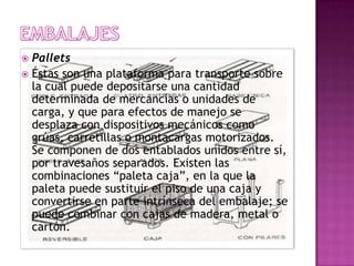  Pallets
 Éstas son una plataforma para transporte sobre
  la cual puede depositarse una cantidad
  determinada de mercancías o unidades de
  carga, y que para efectos de manejo se
  desplaza con dispositivos mecánicos como
  grúas, carretillas o montacargas motorizados.
  Se componen de dos entablados unidos entre sí,
  por travesaños separados. Existen las
  combinaciones “paleta caja”, en la que la
  paleta puede sustituir el piso de una caja y
  convertirse en parte intrínseca del embalaje; se
  puede combinar con cajas de madera, metal o
  cartón.
 