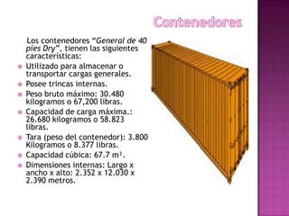 Los contenedores “General de 40
    pies Dry”, tienen las siguientes
    características:
   Utilizado para almacenar o
    transportar cargas generales.
   Posee trincas internas.
   Peso bruto máximo: 30.480
    kilogramos o 67,200 libras.
   Capacidad de carga máxima.:
    26.680 kilogramos o 58.823
    libras.
   Tara (peso del contenedor): 3.800
    Kilogramos o 8.377 libras.
   Capacidad cúbica: 67.7 m³.
   Dimensiones internas: Largo x
    ancho x alto: 2.352 x 12.030 x
    2.390 metros.
 