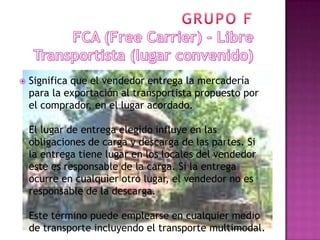    Significa que el vendedor entrega la mercadería
    para la exportación al transportista propuesto por
    el comprador, en el lugar acordado.

    El lugar de entrega elegido influye en las
    obligaciones de carga y descarga de las partes. Si
    la entrega tiene lugar en los locales del vendedor
    este es responsable de la carga. Si la entrega
    ocurre en cualquier otro lugar, el vendedor no es
    responsable de la descarga.

    Este término puede emplearse en cualquier medio
    de transporte incluyendo el transporte multimodal.
 