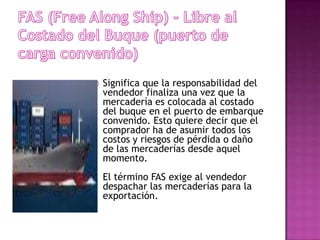    Significa que la responsabilidad del
    vendedor finaliza una vez que la
    mercadería es colocada al costado
    del buque en el puerto de embarque
    convenido. Esto quiere decir que el
    comprador ha de asumir todos los
    costos y riesgos de pérdida o daño
    de las mercaderías desde aquel
    momento.
    El término FAS exige al vendedor
    despachar las mercaderías para la
    exportación.
 
