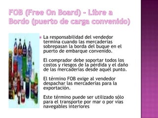   La responsabilidad del vendedor
    termina cuando las mercaderías
    sobrepasan la borda del buque en el
    puerto de embarque convenido.
    El comprador debe soportar todos los
    costos y riesgos de la pérdida y el daño
    de las mercaderías desde aquel punto.
    El término FOB exige al vendedor
    despachar las mercaderías para la
    exportación.
    Este término puede ser utilizado sólo
    para el transporte por mar o por vías
    navegables interiores
 