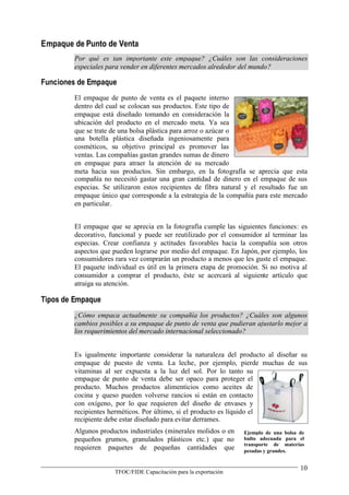 Empaque de Punto de Venta
        Por qué es tan importante este empaque? ¿Cuáles son las consideraciones
        especiales para vender en diferentes mercados alrededor del mundo?

Funciones de Empaque
        El empaque de punto de venta es el paquete interno
        dentro del cual se colocan sus productos. Este tipo de
        empaque está diseñado tomando en consideración la
        ubicación del producto en el mercado meta. Ya sea
        que se trate de una bolsa plástica para arroz o azúcar o
        una botella plástica diseñada ingeniosamente para
        cosméticos, su objetivo principal es promover las
        ventas. Las compañías gastan grandes sumas de dinero
        en empaque para atraer la atención de su mercado
        meta hacia sus productos. Sin embargo, en la fotografía se aprecia que esta
        compañía no necesitó gastar una gran cantidad de dinero en el empaque de sus
        especias. Se utilizaron estos recipientes de fibra natural y el resultado fue un
        empaque único que corresponde a la estrategia de la compañía para este mercado
        en particular.


        El empaque que se aprecia en la fotografía cumple las siguientes funciones: es
        decorativo, funcional y puede ser reutilizado por el consumidor al terminar las
        especias. Crear confianza y actitudes favorables hacia la compañía son otros
        aspectos que pueden lograrse por medio del empaque. En Japón, por ejemplo, los
        consumidores rara vez comprarán un producto a menos que les guste el empaque.
        El paquete individual es útil en la primera etapa de promoción. Si no motiva al
        consumidor a comprar el producto, éste se acercará al siguiente artículo que
        atraiga su atención.

Tipos de Empaque
        ¿Cómo empaca actualmente su compañía los productos? ¿Cuáles son algunos
        cambios posibles a su empaque de punto de venta que pudieran ajustarlo mejor a
        los requerimientos del mercado internacional seleccionado?


        Es igualmente importante considerar la naturaleza del producto al diseñar su
        empaque de puesto de venta. La leche, por ejemplo, pierde muchas de sus
        vitaminas al ser expuesta a la luz del sol. Por lo tanto su
        empaque de punto de venta debe ser opaco para proteger el
        producto. Muchos productos alimenticios como aceites de
        cocina y queso pueden volverse rancios si están en contacto
        con oxígeno, por lo que requieren del diseño de envases y
        recipientes herméticos. Por último, si el producto es líquido el
        recipiente debe estar diseñado para evitar derrames.
        Algunos productos industriales (minerales molidos o en    Ejemplo de una bolsa de
        pequeños grumos, granulados plásticos etc.) que no        bulto adecuada para el
                                                                  transporte de materias
        requieren paquetes de pequeñas cantidades que             pesadas y grandes.


                                                                                       10
                     TFOC/FIDE Capacitación para la exportación
 