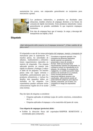 aumentarían los costos, son empacados generalmente en recipientes para
        mercancías a granel.


                     Los productos industriales, o productos no diseñados para
                     almacenes, tendrán criterios de empaque distintos a los bienes de
                     consumo de rápido movimiento. Estos productos industriales vienen
                     generalmente en grandes cantidades lo que requieren empaques
                     resistentes.
                     Este tipo de empaque hace que el manejo, la carga y descarga del
                     transportista sea rápida y fácil.

Etiquetado


        ¿Qué información debe ponerse en el empaque protector? ¿Cómo cambia de un
        país a otro?


        El etiquetado es uno de los temas principales del empaque, manejo y transporte de
        mercancías para la exportación. En Considere el siguiente ejemplo: Una
        muchos países, las autoridades de compañía de alimentos tailandesa
        aduanas, medicamentos y alimentos decide exportar sus golosinas
        tienen requerimientos especiales en preparadas a base de cereales a
        materia de etiquetado. Una etiqueta Europa. Dado que Europa tiene
        adecuada permite un manejo más requerimientos estrictos de etiquetado, la
                                                 compañía incluyó los ingredientes en la
        rápido en aduanas y bodegas y reduce etiqueta. Sin embargo, la compañía fue
        el daño de los paquetes. En muchos negligente y no señaló que podría haber
        países estas son reglas estrictas e residuos de cacahuate en su producto.
        ineludibles, particularmente para los Como muchas personas tienen
        productos alimenticios, e incluso los reacciones alérgicas severas a losser
                                                 cacahuates, este producto puede
        detalles más pequeños deben ser potencialmente peligroso para algunos
        incluidos en las etiquetas. Los clientes, colocando, por lo tanto, a la
        exportadores pueden enfrentar serias compañía en riesgo de importantes
        consecuencias legales de al no acatar multas.
        estas normas.


        Hay dos tipos de etiquetas a considerar:
              - Etiquetas aplicadas al embalaje (cajas de cartón exteriores, contenedores
                etc.); y,
              - Etiquetas aplicadas al empaque o a los materiales del punto de venta.


        Una etiqueta de empaque (protector) debe:
         Exhibir la dirección física del exportador//SHIPPER REMITENTE y
          coordenadas para contactarlo;




                                                                                        11
                      TFOC/FIDE Capacitación para la exportación
 