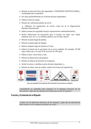  Mostrar la dirección física del importador// CONSIGNEE DESTINATARIO y
           coordenadas para contactarlo;
          Ser clara (preferiblemente en el idioma del país importador);
          Indicar el país de origen;
          Mostrar las referencias/señales de envío;
             Obedecer las regulaciones de envíos, como las de la Organización
            Marítima Internacional.
          Indicar normas de seguridad (incluye requerimientos medioambientales);
          Incluir indicaciones de precaución para el manejo (no dejar caer, frágil,
           mantener seco, etc.). Los símbolos gráficos son la mejor opción;
          Mostrar el punto/lugar de partida;
          Mostrar el punto/lugar de llegada;
          Indicar cualquier lugar de tránsito si lo hay;
          Indicar el número de la caja dentro de un envío múltiple. Por ejemplo: 38/100
           cajas, indica que es la caja 38 de un envío de 100 cajas;
          Indicar el peso: masa bruta y neta;
          Indicar las dimensiones del paquete;
          Mostrar el número de artículos en el paquete;
          Incluir los pesos y medidas exactos del país importador; y,
          Mostrar la orden, carta de crédito, número de licencia de importación.




                   Estos son ejemplos de las etiquetas internacionales de precaución en símbolos



         ¿Actualmente su compañía pone etiquetas en el empaque protector de sus
         mercancías? ¿Qué tipo de información tendría que incluir al exportar?

Función y Contenido de la Etiqueta


         ¿Cuáles son las diferentes funciones de las etiquetas? ¿Qué tipo de información
         debe incluirse en las etiquetas del punto de venta?




                                                                                                   12
                       TFOC/FIDE Capacitación para la exportación
 