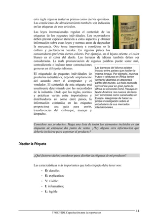 esta regla algunas materias primas como ciertos químicos.
          Las condiciones de almacenamiento también son indicadas
          en las etiquetas de esos artículos.
          Las leyes internacionales regulan el contenido de las
          etiquetas de los paquetes individuales. Los exportadores
          deben prestar especial atención a estos aspectos y obtener
          información sobre estas leyes y normas antes de despachar
          la mercancía. Otro tema importante a considerar es la
          cultura y preferencias locales. En algunos países los
          consumidores prefieren ciertos colores. Por ejemplo, en el lejano oriente, el color
          blanco es el color del duelo. Las barreras de idioma también deben ser
          consideradas. La mala pronunciación de algunas palabras puede sonar mal,
          contradictoria o incluso tener connotaciones
          groseras en diferentes idiomas.                Las barreras del idioma existen
                                                            incluso entre países que hablan la
          El etiquetado de paquetes individuales de         misma lengua. Por ejemplo, muchas
          productos industriales, depende ampliamente       frutas y verduras en África tienen
          del acuerdo entre el comprador y el               nombres distintos en diferentes
                                                            partes del mundo. La fruta conocida
          vendedor. El contenido de esta etiqueta está      como Paw-paw en gran parte de
          usualmente determinado por las necesidades        África es conocida como Papaya en
          de la industria. Dado que las reglas, normas      Norte América; las nueces de tierra
          y prácticas varían entre importadores y           son conocidas como cacahuates en
          distribuidores así como entre países, la          Europa. Asegúrese de hacer su
                                                            propia investigación sobre el
          información contenida en las etiquetas            vocabulario de sus mercados
          proporciona      una    guía para envío,          internacionales.
          transferencias del embarque, manejo y
          despacho.


          Considere sus productos. Haga una lista de todos los elementos incluidos en las
          etiquetas de empaque del punto de venta, ¿Hay alguna otra información que
          debería incluirse para exportar el producto?


Diseñar la Etiqueta


          ¿Qué factores debo considerar para diseñar la etiqueta de mi producto?


          Las características más importantes que toda etiqueta debe tener son:
                - D: durable;
                - E: explicativa;
                - V: visible;
                - I: informativa;
                - L: legible




                                                                                             14
                        TFOC/FIDE Capacitación para la exportación
 