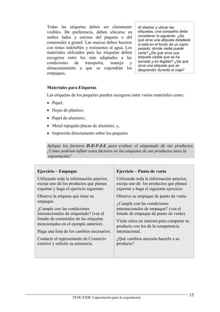 Todas las etiquetas deben ser claramente               Al diseñar y ubicar las
     visibles. De preferencia, deben ubicarse en            etiquetas, una compañía debe
     ambos lados y encima del paquete o del                 considerar lo siguiente: ¿De
                                                            qué sirve una etiqueta detallada
     contenedor a granel. Las marcas deben hacerse          si está en el fondo de un cajón
     con tintas indelebles y resistentes al agua. Los       pesado, donde nadie puede
     materiales utilizados para las etiquetas deben         verla? ¿De qué sirve una
     escogerse entre los más adaptados a las                etiqueta visible que se ha
     condiciones de transporte, manejo y                    borrado y es ilegible? ¿De qué
                                                            sirve una etiqueta que se
     almacenamiento a que se expondrán los                  desprendió durante el viaje?
     empaques.


     Materiales para Etiquetas
     Las etiquetas de los paquetes pueden escogerse entre varios materiales como:
      Papel;
      Hojas de plástico;
      Papel de aluminio;
      Metal repujado/placas de aluminio; y,
      Impresión directamente sobre los paquetes

     Aplique los factores D-E-V-I-L para evaluar el etiquetado de sus productos.
     ¿Cómo podrían influir estos factores en las etiquetas de sus productos para la
      exportación?


Ejercicio – Empaque                            Ejercicio – Punto de venta
Utilizando toda la información anterior,       Utilizando toda la información anterior,
escoja uno de los productos que planea         escoja uno de los productos que planea
exportar y haga el ejercicio siguiente:        exportar y haga el siguiente ejercicio:
Observe la etiqueta que tiene su               Observe su empaque de punto de venta.
empaque.                                       ¿Cumple con las condiciones
¿Cumple con las condiciones                    internacionales de empaque? (vea el
internacionales de etiquetado? (vea el         listado de empaque de punto de venta).
listado de contenidos de las etiquetas         Visite sitios en internet para comparar su
mencionados en el ejemplo anterior).           producto con los de la competencia
Haga una lista de los cambios necesarios.      internacional.
Contacte el representante de Comercio          ¿Qué cambios necesita hacerle a su
exterior y solicite su asistencia.             producto?




                                                                                            15
                    TFOC/FIDE Capacitación para la exportación
 