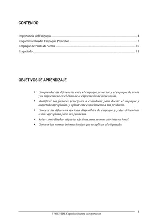 CONTENIDO


Importancia del Empaque........................................................................................................... 4
Requerimientos del Empaque Protector ..................................................................................... 5
Empaque de Punto de Venta .................................................................................................... 10
Etiquetado................................................................................................................................. 11




OBJETIVOS DE APRENDIZAJE


                  Comprender las diferencias entre el empaque protector y el empaque de venta
                   y su importancia en el éxito de la exportación de mercancías.
                  Identificar los factores principales a considerar para decidir el empaque y
                   etiquetado apropiados, y aplicar este conocimiento a sus productos.
                  Conocer las diferentes opciones disponibles de empaque y poder determinar
                   la más apropiada para sus productos.
                  Saber cómo diseñar etiquetas efectivas para su mercado internacional.
                  Conocer las normas internacionales que se aplican al etiquetado.




                                                                                                                                            3
                                       TFOC/FIDE Capacitación para la exportación
 