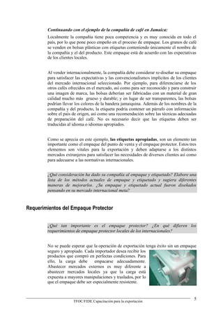 Continuando con el ejemplo de la compañía de café en Jamaica:
        Localmente la compañía tiene poca competencia y es muy conocida en todo el
        país, por lo que pone poco empeño en el proceso de empaque. Los granos de café
        se venden en bolsas plásticas con etiquetas conteniendo únicamente el nombre de
        la compañía y el del producto. Este empaque está de acuerdo con las expectativas
        de los clientes locales.


        Al vender internacionalmente, la compañía debe considerar re-diseñar su empaque
        para satisfacer las expectativas y las convencionalismos implícitos de los clientes
        del mercado internacional seleccionado. Por ejemplo, para diferenciarse de los
        otros cafés ofrecidos en el mercado, así como para ser reconocido y para construir
        una imagen de marca, las bolsas deberían ser fabricadas con un material de gran
        calidad mucho más grueso y durable; y en lugar de ser transparentes, las bolsas
        podrían llevar los colores de la bandera jamaiquina. Además de los nombres de la
        compañía y del producto, la etiqueta podría contener un párrafo con información
        sobre el país de origen, así como una recomendación sobre las técnicas adecuadas
        de preparación del café. No es necesario decir que las etiquetas deben ser
        traducidas al idioma o idiomas apropiados.


        Como se aprecia en este ejemplo, las etiquetas apropiadas, son un elemento tan
        importante como el empaque del punto de venta y el empaque protector. Estos tres
        elementos son vitales para la exportación y deben adaptarse a los distintos
        mercados extranjeros para satisfacer las necesidades de diversos clientes así como
        para adecuarse a las normativas internacionales.


        ¿Qué consideración ha dado su compañía al empaque y etiquetado? Elabore una
        lista de los métodos actuales de empaque y etiquetado y sugiera diferentes
        maneras de mejorarlos. ¿Su empaque y etiquetado actual fueron diseñados
        pensando en su mercado internacional meta?



Requerimientos del Empaque Protector


        ¿Qué tan importante es el empaque protector? ¿En qué difieren los
        requerimientos de empaque protector locales de los internacionales?


        No se puede esperar que la operación de exportación tenga éxito sin un empaque
        seguro y apropiado. Cada importador desea recibir los
        productos que compró en perfectas condiciones. Para
        ello, la carga debe      empacarse adecuadamente.
        Abastecer mercados externos es muy diferente a
        abastecer mercados locales ya que la carga está
        expuesta a mayores manipulaciones y traslados, por lo
        que el empaque debe ser especialmente resistente.


                                                                                         5
                      TFOC/FIDE Capacitación para la exportación
 