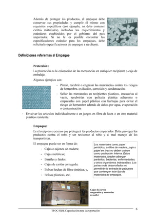 Además de proteger los productos, el empaque debe
          conservar sus propiedades y cumplir él mismo con
          requisitos específicos (por ejemplo, no debe contener
          ciertos materiales), incluidos los requerimientos y
          estándares establecidos por el gobierno del país
          importador. Si no le es posible encontrar las
          especificaciones estándar para los empaques, debe
          solicitarle especificaciones de empaque a su cliente.


Definiciones referentes al Empaque

          Protección:
          La protección es la colocación de las mercancías en cualquier recipiente o caja de
          embalaje.
          Algunos ejemplos son:
                            - Pintar, recubrir o engrasar las mercancías contra los riesgos
                              de herrumbre, oxidación, corrosión y condensación.
                            - Sellar las mercancías en recipientes plásticos, envasarlas al
                              vacío, recubrirlas con película plástica adherente o
                              empacarlas con papel plástico con burbujas para evitar el
                              riesgo de herrumbre además de daños por agua, evaporación
                              o contaminación
  - Envolver los artículos individualmente o en juegos en fibra de látex o en otro material
    plástico resistente.

          Empaque:
          Es el recipiente externo que protegerá los productos empacados. Debe proteger los
          productos contra el robo y ser resistente al robo y al mal manejo de los
          transportistas.
          El empaque puede ser en forma de:                 Los materiales como papel
                                                            periódico, astillas de madera, paja o
                - Cajas o cajones de madera;                papel en tiras no deben usarse
                - Cajas metálicas;                          como protección interna. Estos
                                                            materiales pueden albergar
                - Barriles y fardos;                        parásitos, bacterias, enfermedades,
                                                            u otros organismos indeseables. Los
                - Cajas de cartón corrugado;                países más desarrollados no
                - Bolsas hechas de fibra sintética; y,      permitirán la entrada de paquetes
                                                            que contengan este tipo de
                - Bolsas plásticas, etc.                    materiales de empaque.




                                                         Cajas de cartón
                                                         aseguradas y montadas
                                                         en pallet




                                                                                                6
                        TFOC/FIDE Capacitación para la exportación
 