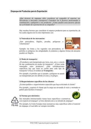 Empaque de Productos para la Exportación


         ¿Qué factores de empaque debe considerar mi compañía al exportar sus
         mercancías a mercados extranjeros? Considere los 6 factores mencionados a
         continuación y aplíquelos a sus productos. ¿Cómo pueden estos factores afectar
         las actividades de exportación de su compañía?


         Hay muchos factores que considerar al empacar productos para su exportación, de
         los cuales algunos de los más importantes son:


         1) Naturaleza de las mercancías:
         ¿Son perecederas,       frágiles,   pesadas,     peligrosas   o
         voluminosas?

         Ejemplo: las frutas y los vegetales son perecederos; el
         petróleo es peligroso, las antigüedades, la cerámica y algunas formas de artesanía
         pueden ser frágiles.


         2) Modo de transporte:
         ¿El producto será transportado por tierra, tren, aire o a través
         de una combinación de modos de transporte? ¿Cómo serán
         manejados estos productos? ¿Qué consideraciones
         específicas hay que tener en cuenta para cada tipo de
         transporte? (Véase el módulo de Transporte).
         Por ejemplo, el petróleo que es pesado y peligroso no puede
         ser transportado por aire debido al costo y el peligro.


         3) Requerimientos específicos de los clientes:
         ¿Existen pedidos o requerimientos especiales que haya solicitado el cliente?
         Por ejemplo, ¿requiere el cliente que la carga sea envasada al vacío y montada en
         pallets para facilitar el manejo?                                             ®


         4) Normas prevalecientes:
         Sus mercados internacionales tienen leyes específicas o normativas
         con respecto al empaque? ¿Cómo afectará esto a su método de empaque?
         Por ejemplo, la Unión Europea tiene normativas muy específicas sobre el material
         de empaque, el cual debe ser siempre reciclable.




                                                                                         7
                        TFOC/FIDE Capacitación para la exportación
 