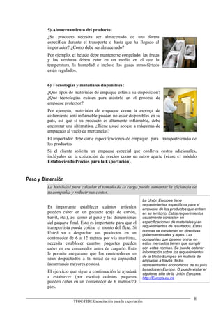 5) Almacenamiento del producto:
         ¿Su producto necesita ser almacenado de una forma
         específica durante el transporte o hasta que ha llegado al
         importador? ¿Cómo debe ser almacenado?
         Por ejemplo, el helado debe mantenerse congelado, las frutas
         y las verduras deben estar en un medio en el que la
         temperatura, la humedad e incluso los gases atmosféricos
         estén regulados.


         6) Tecnologías y materiales disponibles:
         ¿Qué tipos de materiales de empaque están a su disposición?
         ¿Qué tecnologías existen para asistirlo en el proceso de
         empaque protector?
         Por ejemplo, materiales de empaque como la esponja de
         aislamiento anti-inflamable pueden no estar disponibles en su
         país, así que si su producto es altamente inflamable, debe
         encontrar una alternativa. ¿Tiene usted acceso a máquinas de
         empacado al vacío de mercancías?
         El importador debe darle especificaciones de empaque para transporte/envío de
         los productos.
         Si el cliente solicita un empaque especial que conlleva costos adicionales,
         inclúyalos en la cotización de precios como un rubro aparte (véase el módulo
         Estableciendo Precios para la Exportación).



Peso y Dimensión
         La habilidad para calcular el tamaño de la carga puede aumentar la eficiencia de
         su compañía y reducir sus costos.
                                                                La Unión Europea tiene
                                                                requerimientos específicos para el
         Es importante establecer cuántos artículos             empaque de los productos que entran
         pueden caber en un paquete (caja de cartón,            en su territorio. Estos requerimientos
         barril, etc.), así como el peso y las dimensiones      usualmente consisten en
         del paquete final. Esto es importante para que el      especificaciones de materiales y en
         transportista pueda cotizar el monto del flete. Si     requerimientos de resultados. Estas
                                                                normas se convierten en directivas
         Usted va a despachar sus productos en un               gubernamentales y leyes. Las
         contenedor de 6 a 12 metros por vía marítima,          compañías que deseen entrar en
         necesita establecer cuantos paquetes pueden            estos mercados tienen que cumplir
         caber en ese contenedor antes de cargarlo. Esto        con estas normas. Se puede obtener
         le permite asegurarse que los contenedores no          información sobre los requerimientos
                                                                de la Unión Europea en materia de
         sean despachados a la mitad de su capacidad            empaque a través de los
         (acarreando mayores costos).                           representantes económicos de su país
                                                                basados en Europa. O puede visitar el
         El ejercicio que sigue a continuación le ayudará       siguiente sitio de la Unión Europea:
         a establecer (por escrito) cuántos paquetes            http://Europa.eu.int
         pueden caber en un contenedor de 6 metros/20
         pies.

                                                                                              8
                       TFOC/FIDE Capacitación para la exportación
 