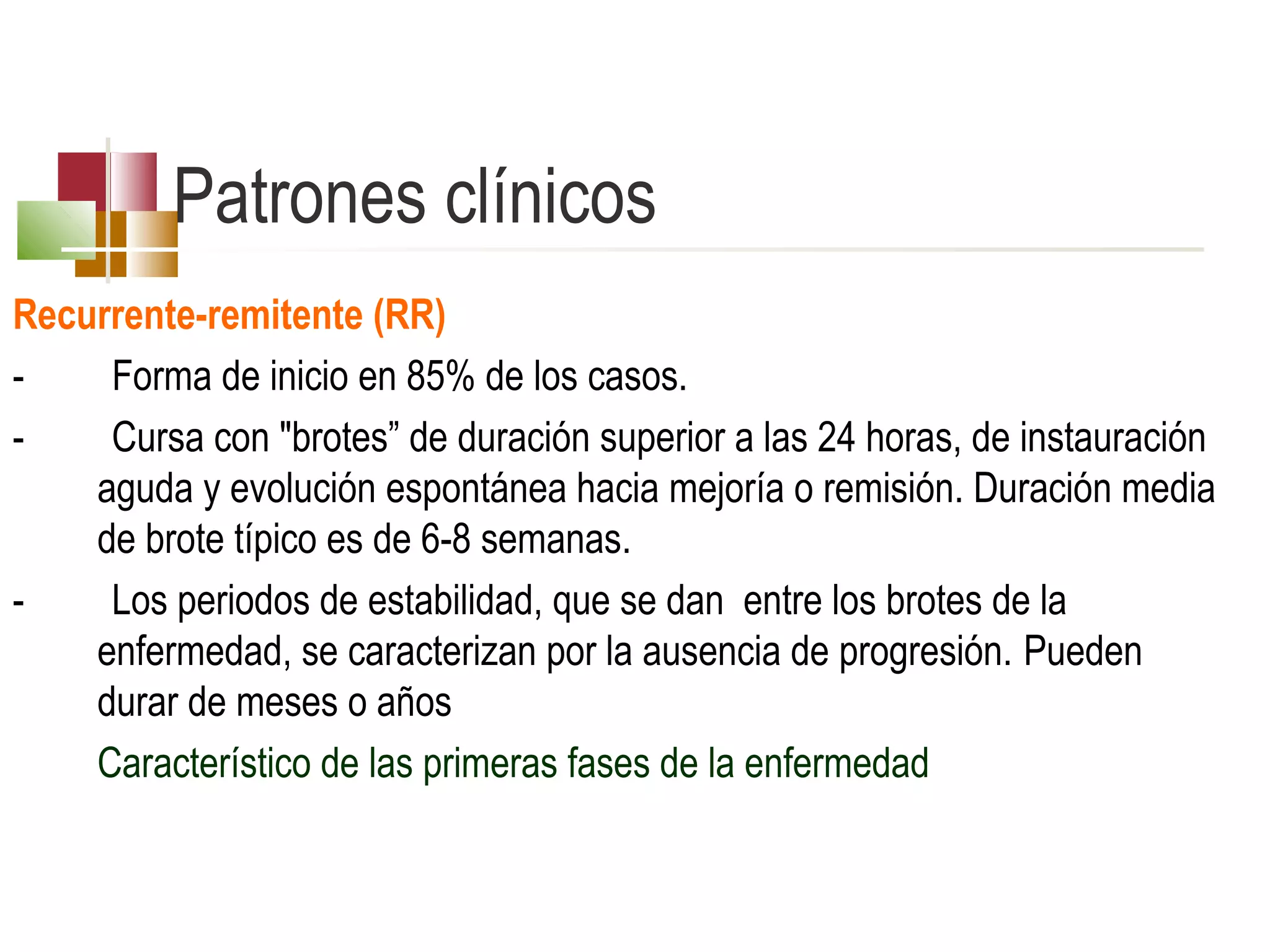Patrones clínicos
Recurrente-remitente (RR)
Forma de inicio en 85% de los casos.
Cursa con "brotes” de duración superior a las 24 horas, de instauración
aguda y evolución espontánea hacia mejoría o remisión. Duración media
de brote típico es de 6-8 semanas.
Los periodos de estabilidad, que se dan entre los brotes de la
enfermedad, se caracterizan por la ausencia de progresión. Pueden
durar de meses o años
Característico de las primeras fases de la enfermedad

 
