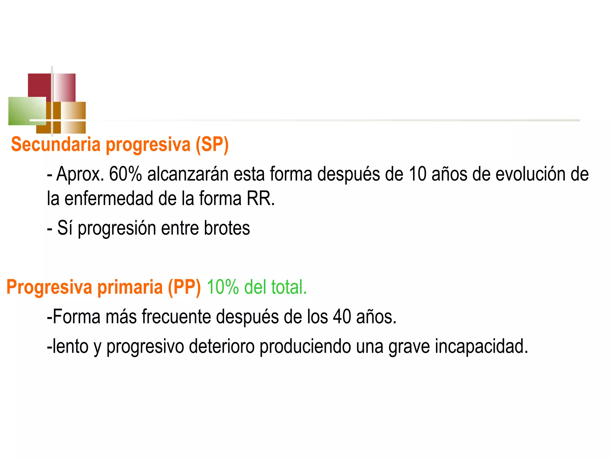 Secundaria progresiva (SP)
- Aprox. 60% alcanzarán esta forma después de 10 años de evolución de
la enfermedad de la forma RR.
- Sí progresión entre brotes
Progresiva primaria (PP) 10% del total.
-Forma más frecuente después de los 40 años.
-lento y progresivo deterioro produciendo una grave incapacidad.

 