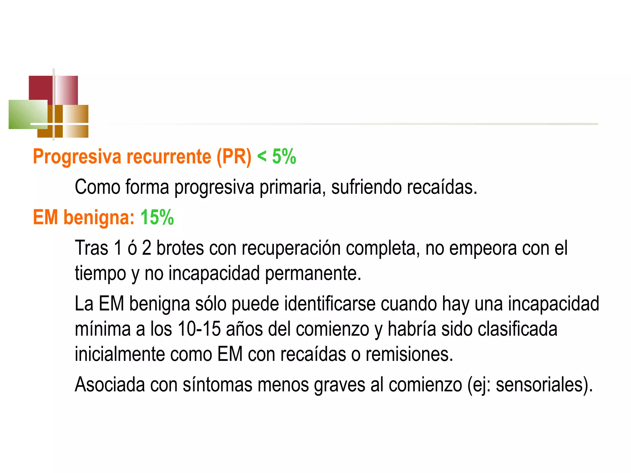 Progresiva recurrente (PR) < 5%
Como forma progresiva primaria, sufriendo recaídas.
EM benigna: 15%
Tras 1 ó 2 brotes con recuperación completa, no empeora con el
tiempo y no incapacidad permanente.
La EM benigna sólo puede identificarse cuando hay una incapacidad
mínima a los 10-15 años del comienzo y habría sido clasificada
inicialmente como EM con recaídas o remisiones.
Asociada con síntomas menos graves al comienzo (ej: sensoriales).

 