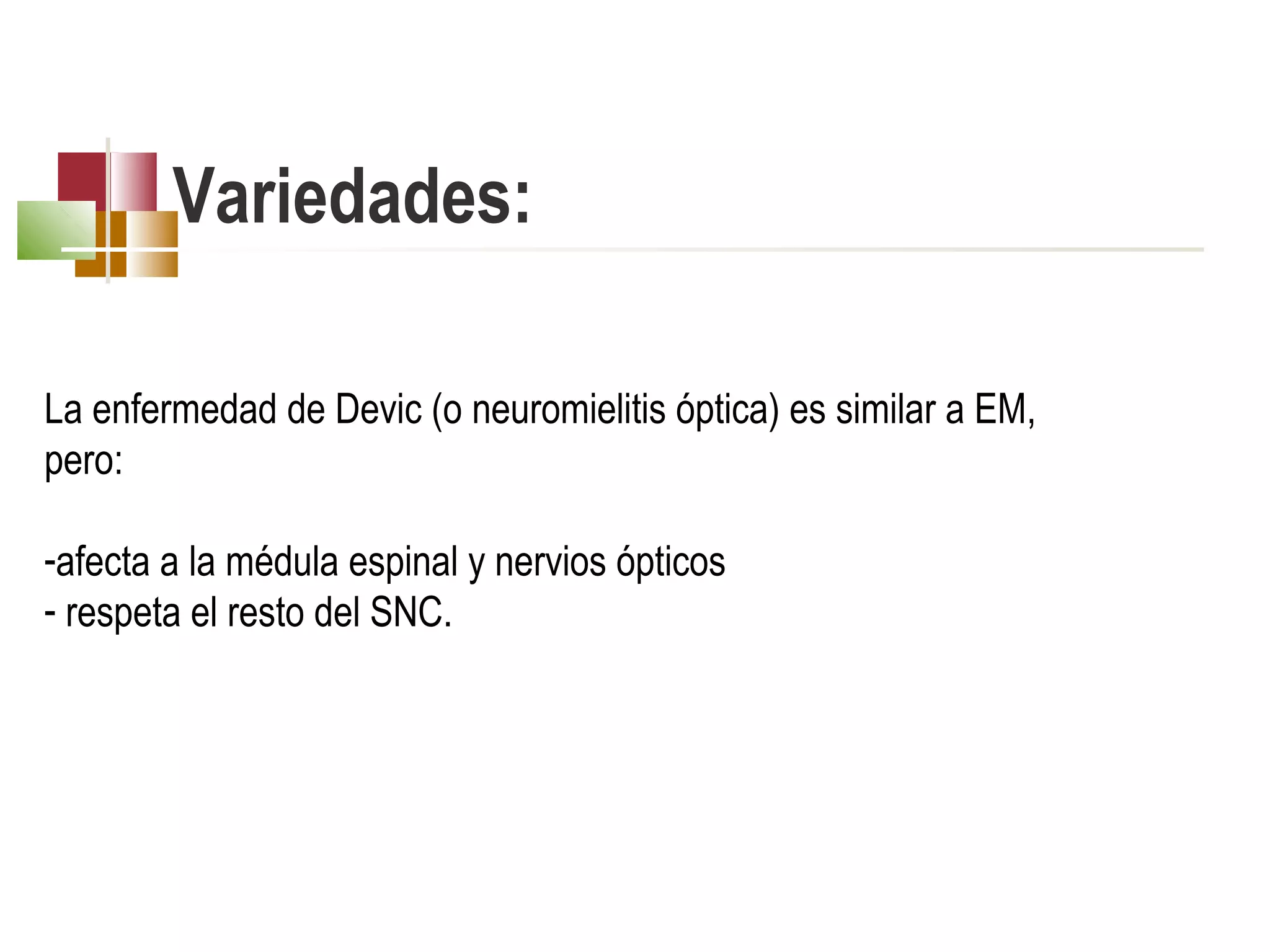 Variedades:
 
La enfermedad de Devic (o neuromielitis óptica) es similar a EM,
pero:
-afecta a la médula espinal y nervios ópticos
- respeta el resto del SNC.

 
