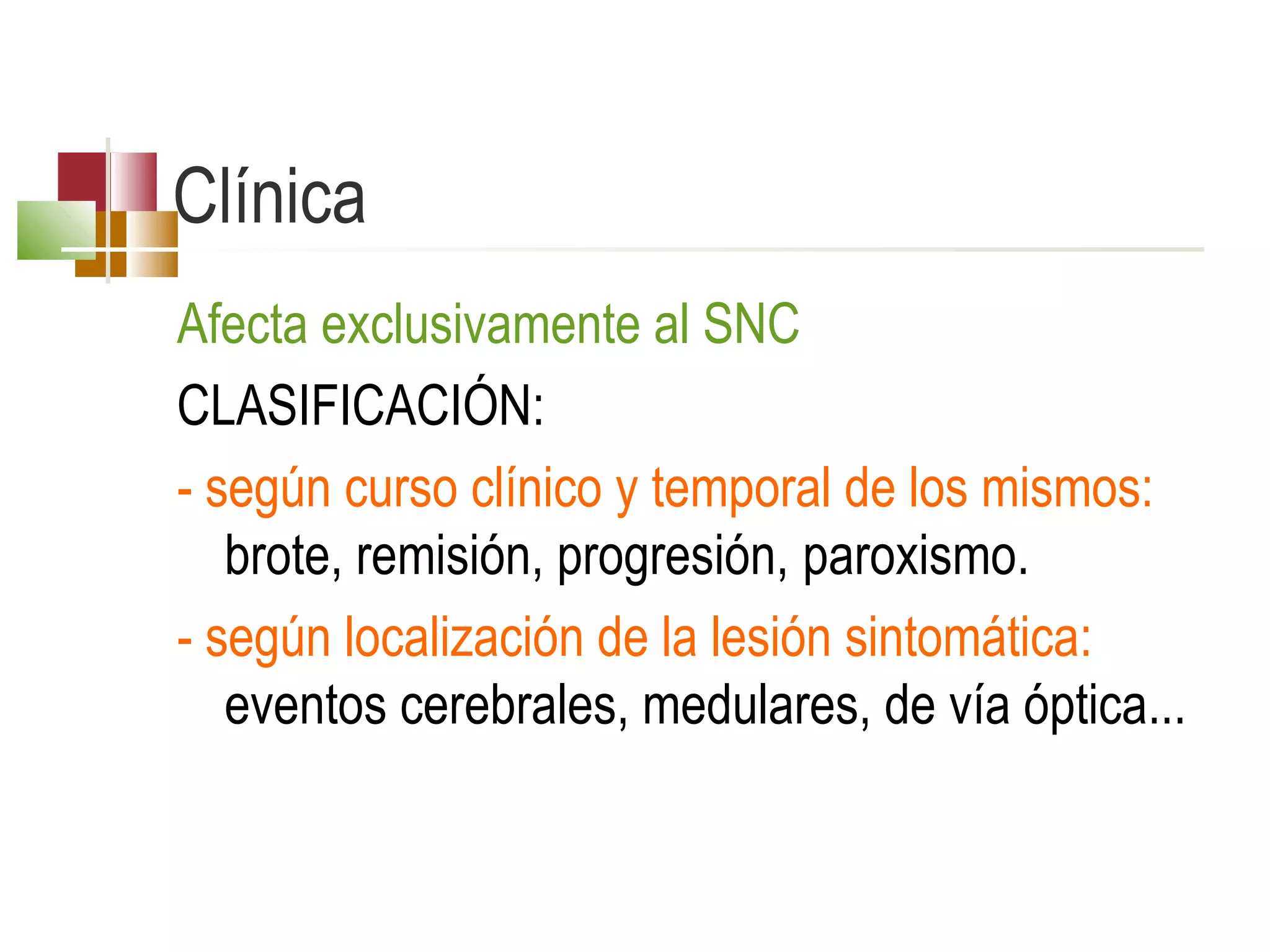 Clínica
Afecta exclusivamente al SNC
CLASIFICACIÓN:
- según curso clínico y temporal de los mismos:
brote, remisión, progresión, paroxismo.
- según localización de la lesión sintomática:
eventos cerebrales, medulares, de vía óptica...

 