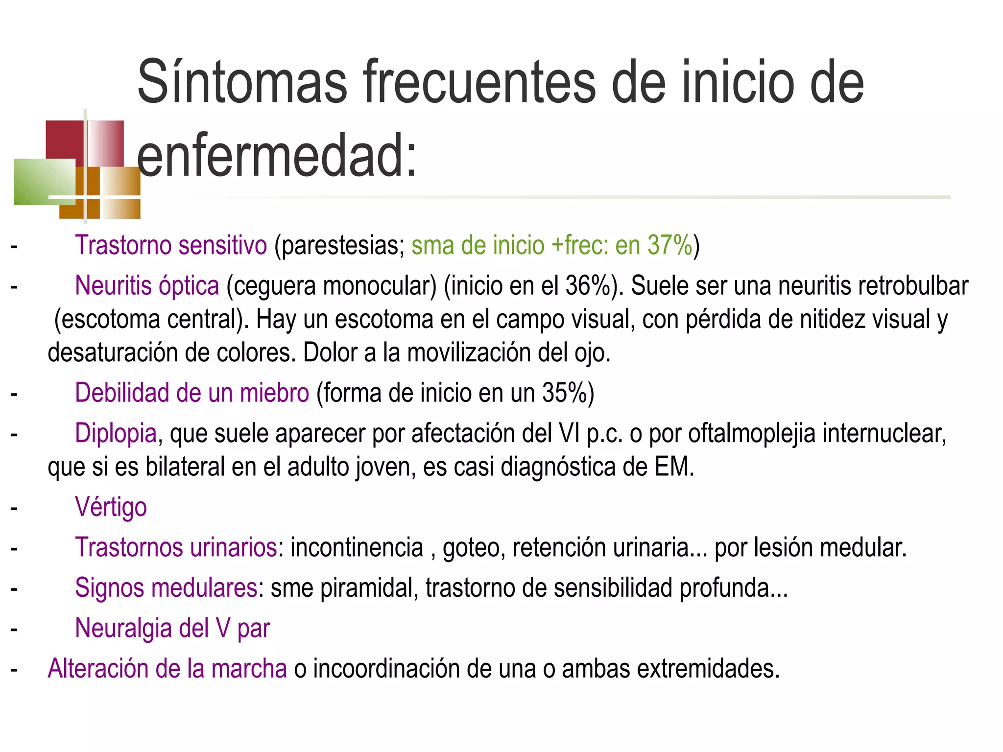 Síntomas frecuentes de inicio de
enfermedad:
-

-

Trastorno sensitivo (parestesias; sma de inicio +frec: en 37%)
Neuritis óptica (ceguera monocular) (inicio en el 36%). Suele ser una neuritis retrobulbar
(escotoma central). Hay un escotoma en el campo visual, con pérdida de nitidez visual y
desaturación de colores. Dolor a la movilización del ojo.
Debilidad de un miebro (forma de inicio en un 35%)
Diplopia, que suele aparecer por afectación del VI p.c. o por oftalmoplejia internuclear,
que si es bilateral en el adulto joven, es casi diagnóstica de EM.
Vértigo
Trastornos urinarios: incontinencia , goteo, retención urinaria... por lesión medular.
Signos medulares: sme piramidal, trastorno de sensibilidad profunda...
Neuralgia del V par
Alteración de la marcha o incoordinación de una o ambas extremidades.

 