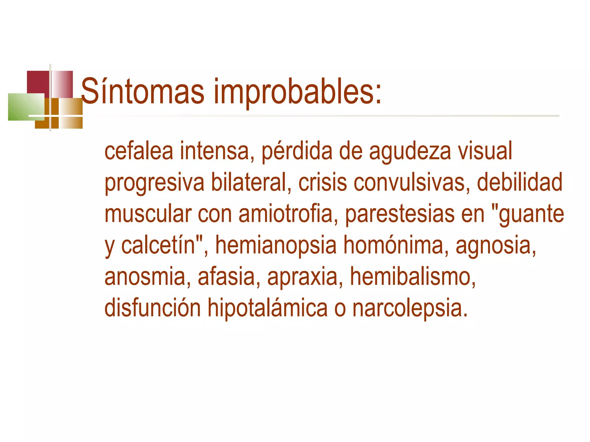 Síntomas improbables:
cefalea intensa, pérdida de agudeza visual
progresiva bilateral, crisis convulsivas, debilidad
muscular con amiotrofia, parestesias en "guante
y calcetín", hemianopsia homónima, agnosia,
anosmia, afasia, apraxia, hemibalismo,
disfunción hipotalámica o narcolepsia.

 