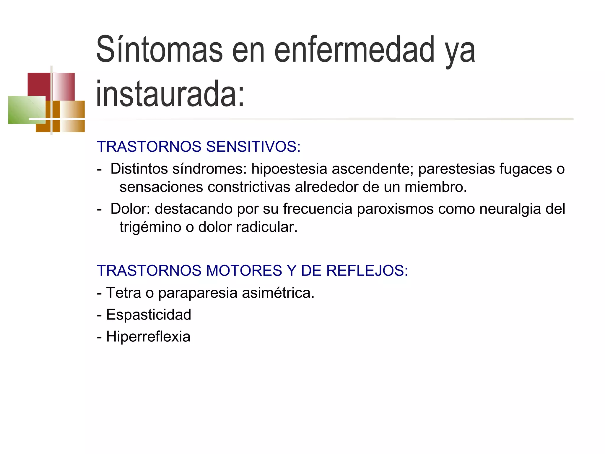 Síntomas en enfermedad ya
instaurada:
TRASTORNOS SENSITIVOS:
- Distintos síndromes: hipoestesia ascendente; parestesias fugaces o
sensaciones constrictivas alrededor de un miembro.
- Dolor: destacando por su frecuencia paroxismos como neuralgia del
trigémino o dolor radicular.
 
TRASTORNOS MOTORES Y DE REFLEJOS:
- Tetra o paraparesia asimétrica.
- Espasticidad
- Hiperreflexia

 
