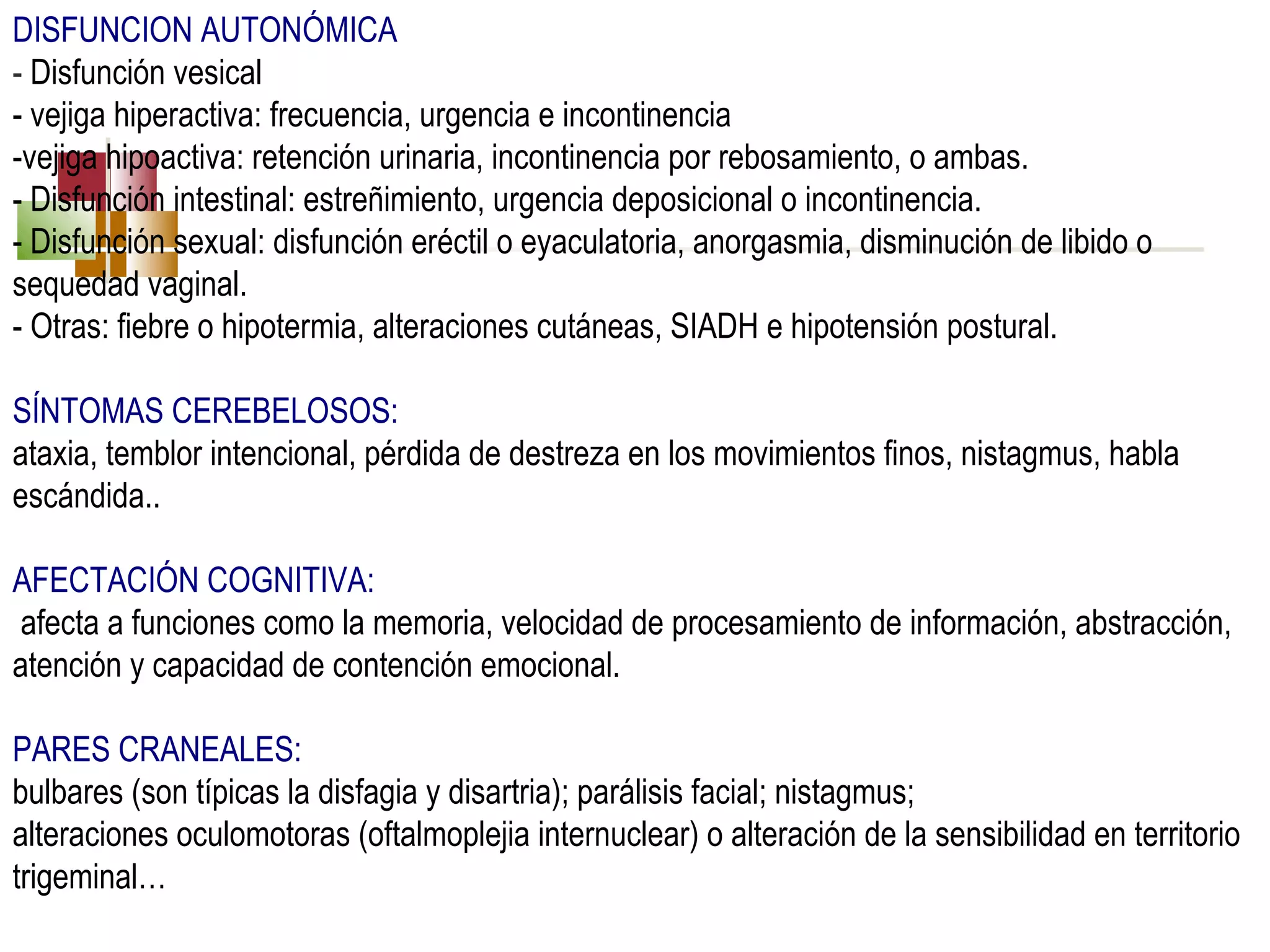 DISFUNCION AUTONÓMICA
- Disfunción vesical
- vejiga hiperactiva: frecuencia, urgencia e incontinencia
-vejiga hipoactiva: retención urinaria, incontinencia por rebosamiento, o ambas.
- Disfunción intestinal: estreñimiento, urgencia deposicional o incontinencia.
- Disfunción sexual: disfunción eréctil o eyaculatoria, anorgasmia, disminución de libido o
sequedad vaginal.
- Otras: fiebre o hipotermia, alteraciones cutáneas, SIADH e hipotensión postural.
SÍNTOMAS CEREBELOSOS:
ataxia, temblor intencional, pérdida de destreza en los movimientos finos, nistagmus, habla
escándida..
AFECTACIÓN COGNITIVA:
afecta a funciones como la memoria, velocidad de procesamiento de información, abstracción,
atención y capacidad de contención emocional.
PARES CRANEALES:
bulbares (son típicas la disfagia y disartria); parálisis facial; nistagmus;
alteraciones oculomotoras (oftalmoplejia internuclear) o alteración de la sensibilidad en territorio
trigeminal…

 