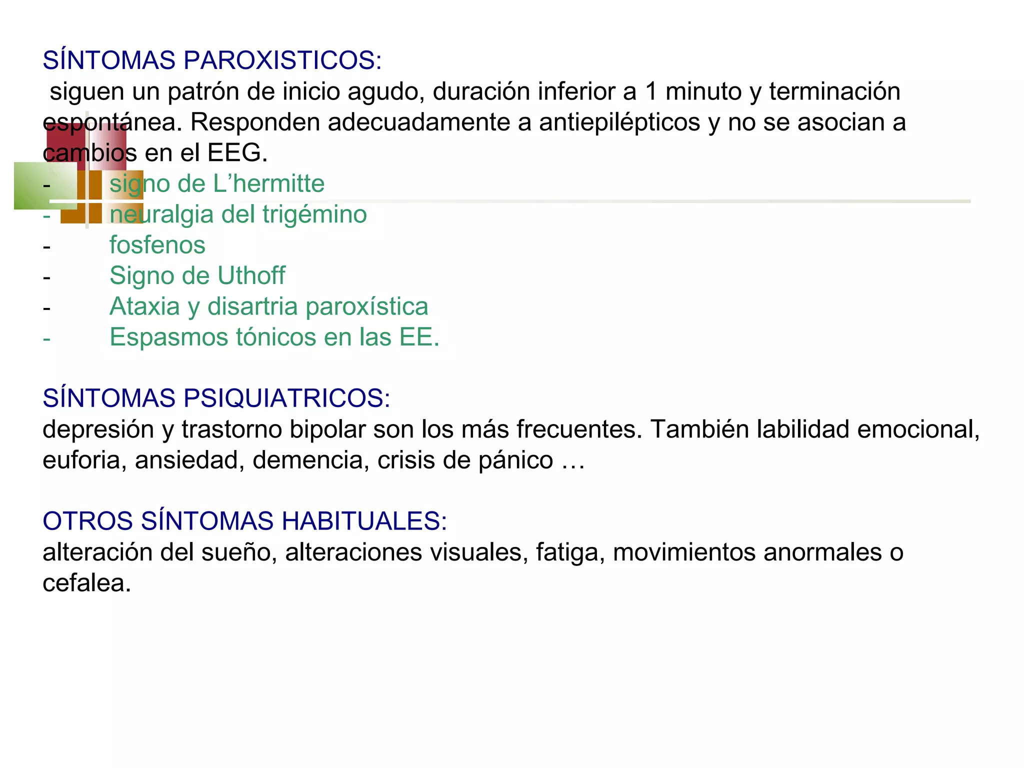SÍNTOMAS PAROXISTICOS:
siguen un patrón de inicio agudo, duración inferior a 1 minuto y terminación
espontánea. Responden adecuadamente a antiepilépticos y no se asocian a
cambios en el EEG.
-         signo de L’hermitte
-         neuralgia del trigémino
-         fosfenos
-         Signo de Uthoff
-         Ataxia y disartria paroxística
-         Espasmos tónicos en las EE.
 
SÍNTOMAS PSIQUIATRICOS:
depresión y trastorno bipolar son los más frecuentes. También labilidad emocional,
euforia, ansiedad, demencia, crisis de pánico …
 
OTROS SÍNTOMAS HABITUALES:
alteración del sueño, alteraciones visuales, fatiga, movimientos anormales o
cefalea.

 