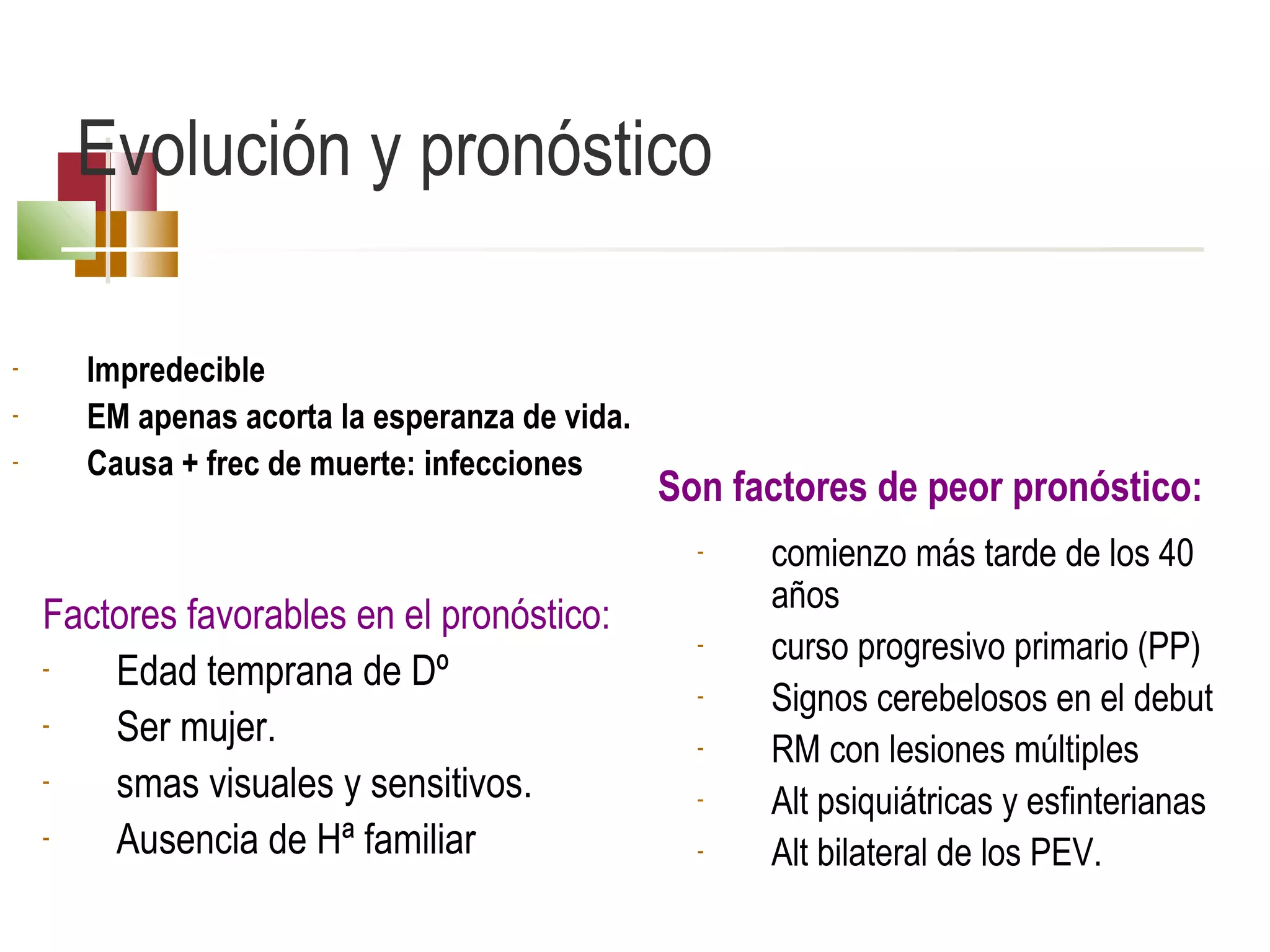 Evolución y pronóstico
-

Impredecible
EM apenas acorta la esperanza de vida.
Causa + frec de muerte: infecciones

Son factores de peor pronóstico:
-

Factores favorables en el pronóstico:
Edad temprana de Dº
Ser mujer.
smas visuales y sensitivos.
Ausencia de Hª familiar

-

comienzo más tarde de los 40
años
curso progresivo primario (PP)
Signos cerebelosos en el debut
RM con lesiones múltiples
Alt psiquiátricas y esfinterianas
Alt bilateral de los PEV.

 