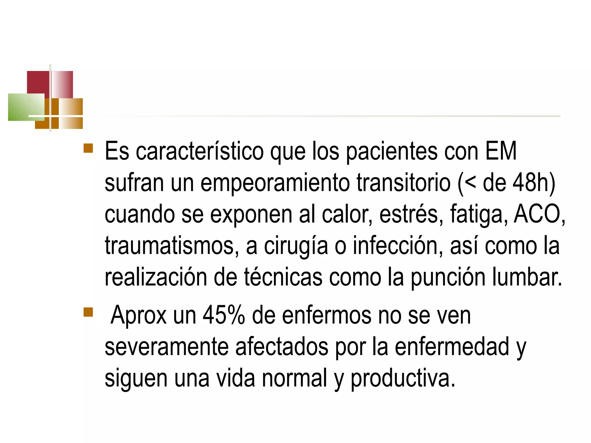 



Es característico que los pacientes con EM
sufran un empeoramiento transitorio (< de 48h)
cuando se exponen al calor, estrés, fatiga, ACO,
traumatismos, a cirugía o infección, así como la
realización de técnicas como la punción lumbar.
Aprox un 45% de enfermos no se ven
severamente afectados por la enfermedad y
siguen una vida normal y productiva.

 