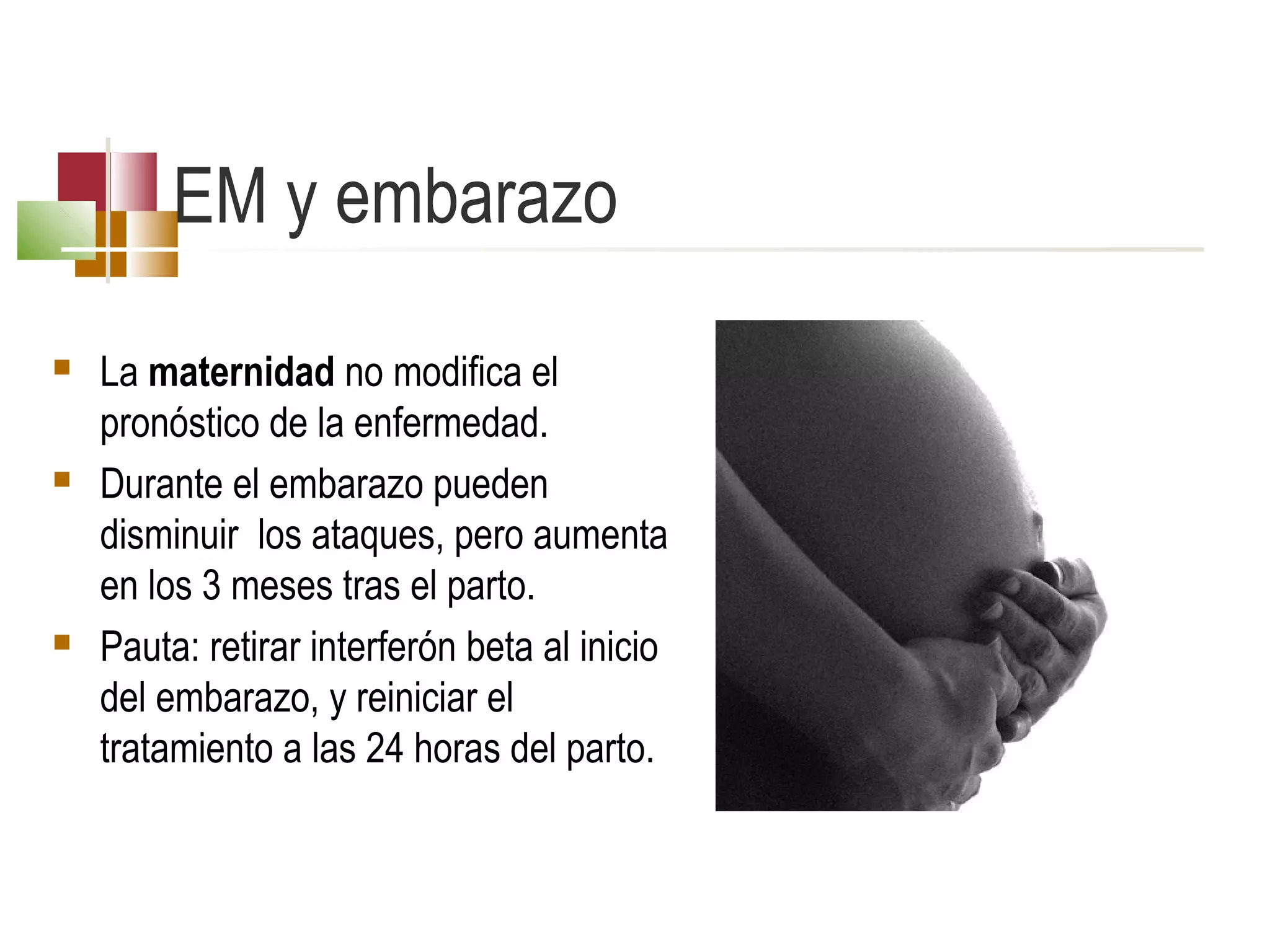 EM y embarazo






La maternidad no modifica el
pronóstico de la enfermedad.
Durante el embarazo pueden
disminuir los ataques, pero aumenta
en los 3 meses tras el parto.
Pauta: retirar interferón beta al inicio
del embarazo, y reiniciar el
tratamiento a las 24 horas del parto.

 