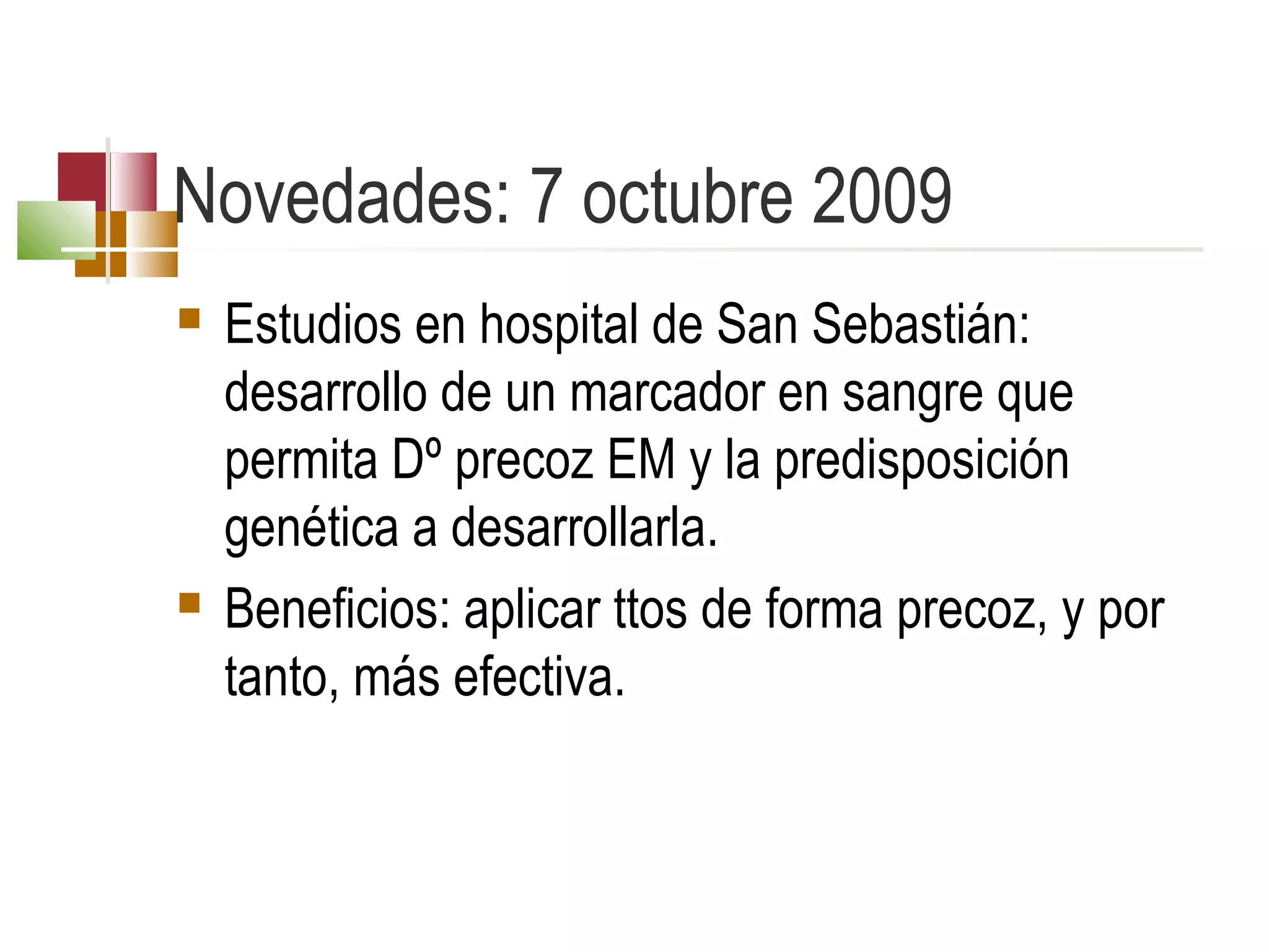 Novedades: 7 octubre 2009




Estudios en hospital de San Sebastián:
desarrollo de un marcador en sangre que
permita Dº precoz EM y la predisposición
genética a desarrollarla.
Beneficios: aplicar ttos de forma precoz, y por
tanto, más efectiva.

 