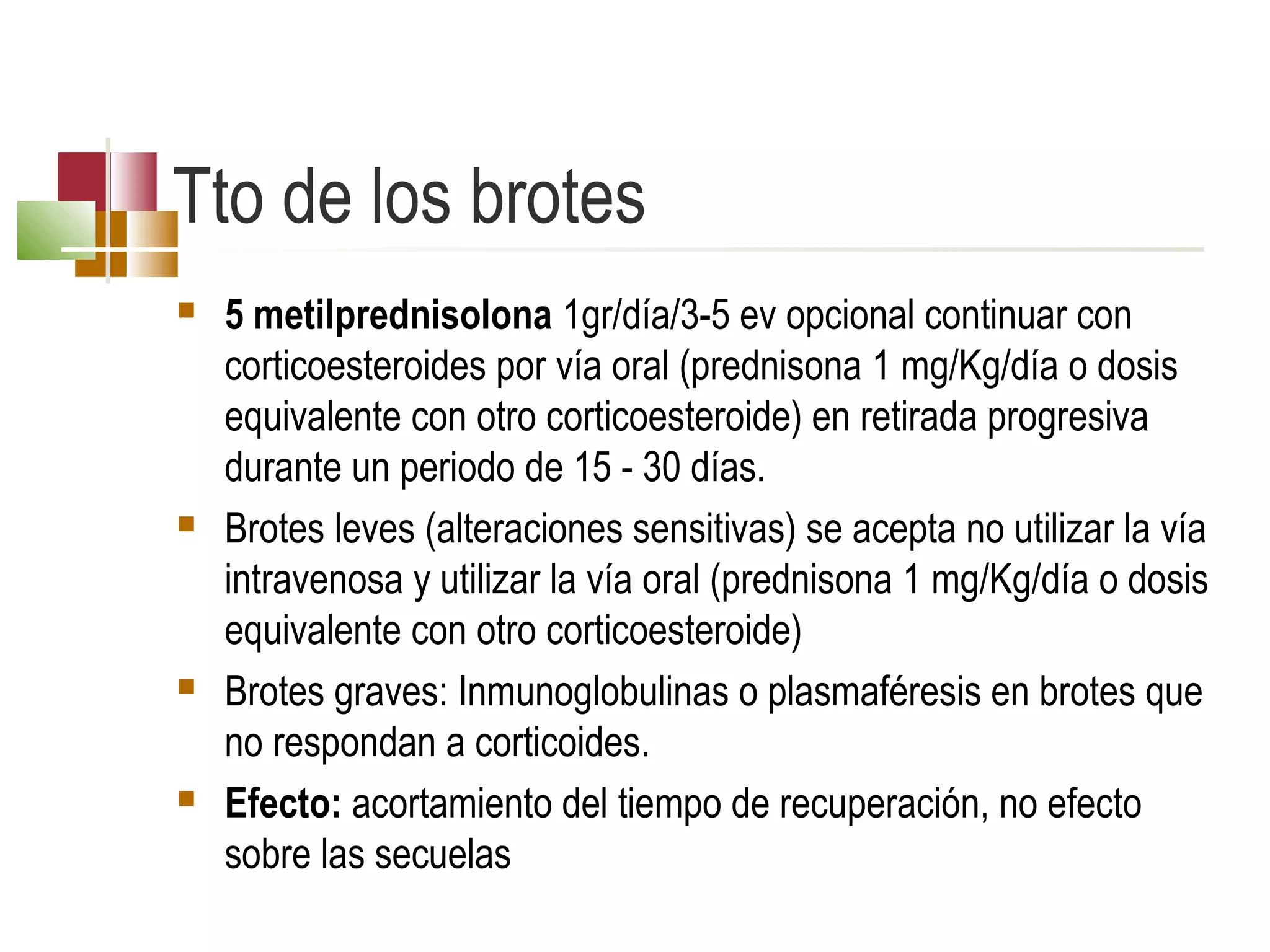 Tto de los brotes








5 metilprednisolona 1gr/día/3-5 ev opcional continuar con
corticoesteroides por vía oral (prednisona 1 mg/Kg/día o dosis
equivalente con otro corticoesteroide) en retirada progresiva
durante un periodo de 15 - 30 días.
Brotes leves (alteraciones sensitivas) se acepta no utilizar la vía
intravenosa y utilizar la vía oral (prednisona 1 mg/Kg/día o dosis
equivalente con otro corticoesteroide)
Brotes graves: Inmunoglobulinas o plasmaféresis en brotes que
no respondan a corticoides.
Efecto: acortamiento del tiempo de recuperación, no efecto
sobre las secuelas

 