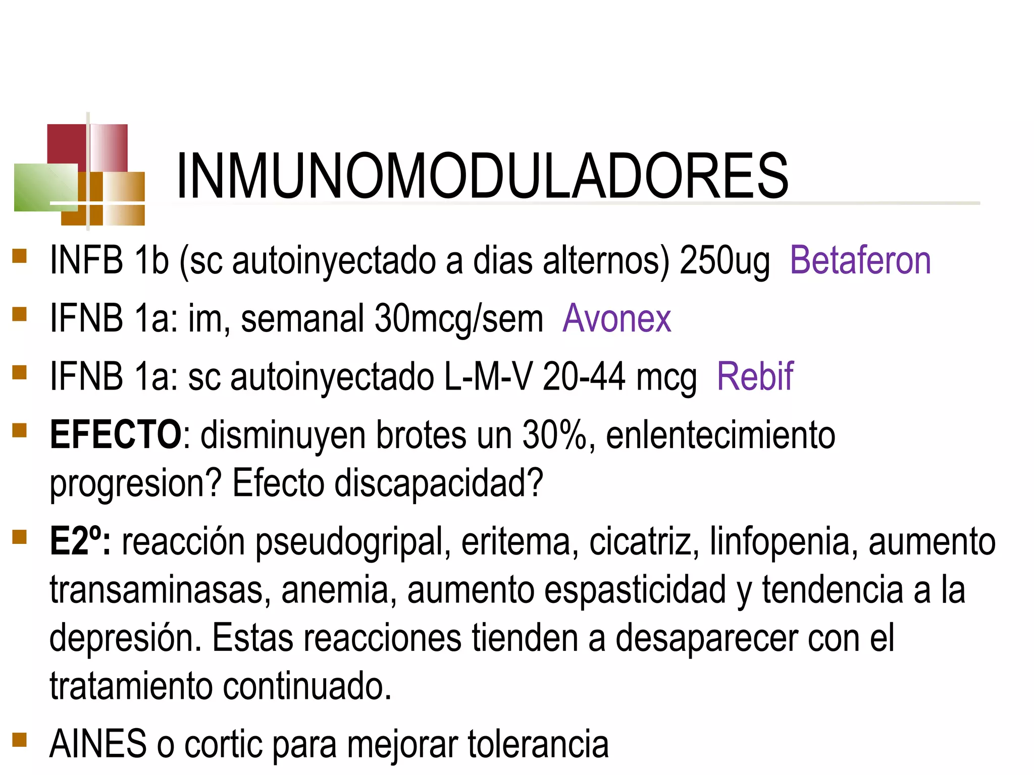 INMUNOMODULADORES









INFB 1b (sc autoinyectado a dias alternos) 250ug Betaferon
IFNB 1a: im, semanal 30mcg/sem Avonex
IFNB 1a: sc autoinyectado L-M-V 20-44 mcg Rebif
EFECTO: disminuyen brotes un 30%, enlentecimiento
progresion? Efecto discapacidad?
E2º: reacción pseudogripal, eritema, cicatriz, linfopenia, aumento
transaminasas, anemia, aumento espasticidad y tendencia a la
depresión. Estas reacciones tienden a desaparecer con el
tratamiento continuado.
AINES o cortic para mejorar tolerancia

 