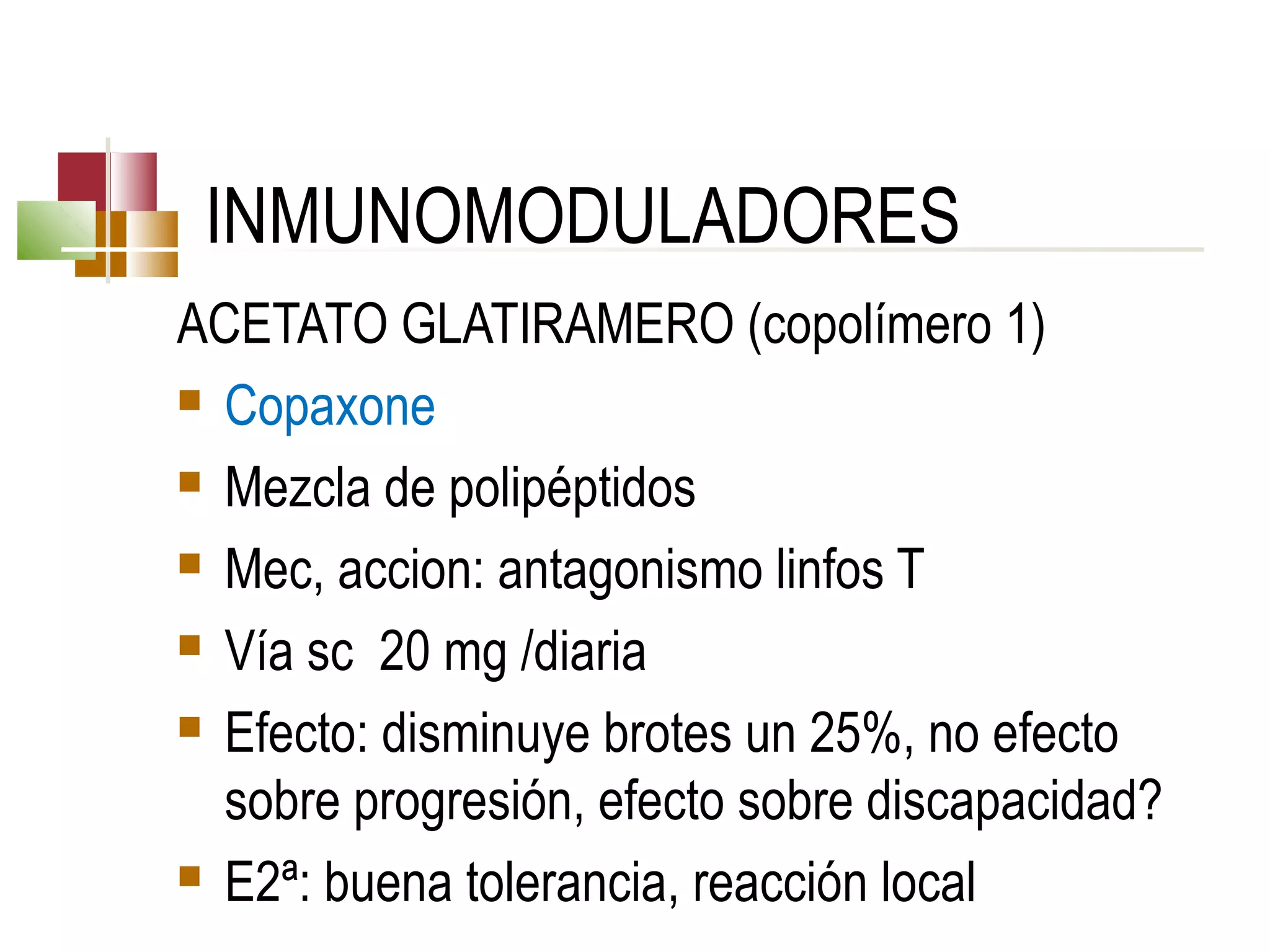 INMUNOMODULADORES
ACETATO GLATIRAMERO (copolímero 1)
 Copaxone
 Mezcla de polipéptidos
 Mec, accion: antagonismo linfos T
 Vía sc 20 mg /diaria
 Efecto: disminuye brotes un 25%, no efecto
sobre progresión, efecto sobre discapacidad?
 E2ª: buena tolerancia, reacción local

 