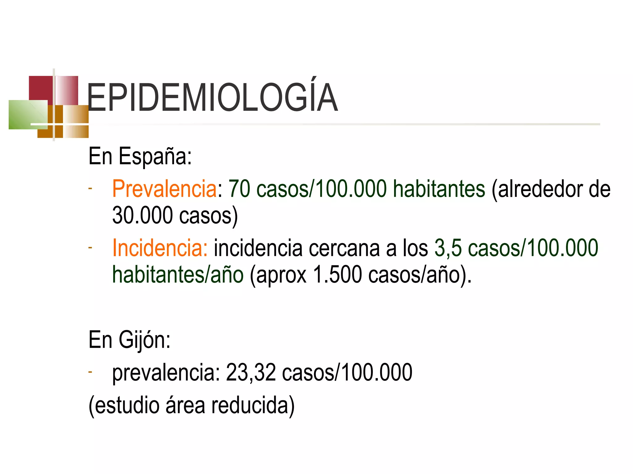 EPIDEMIOLOGÍA
En España:
- Prevalencia: 70 casos/100.000 habitantes (alrededor de 
30.000 casos)
- Incidencia: incidencia cercana a los 3,5 casos/100.000 
habitantes/año (aprox 1.500 casos/año). 
En Gijón: 
- prevalencia: 23,32 casos/100.000 
(estudio área reducida)

 