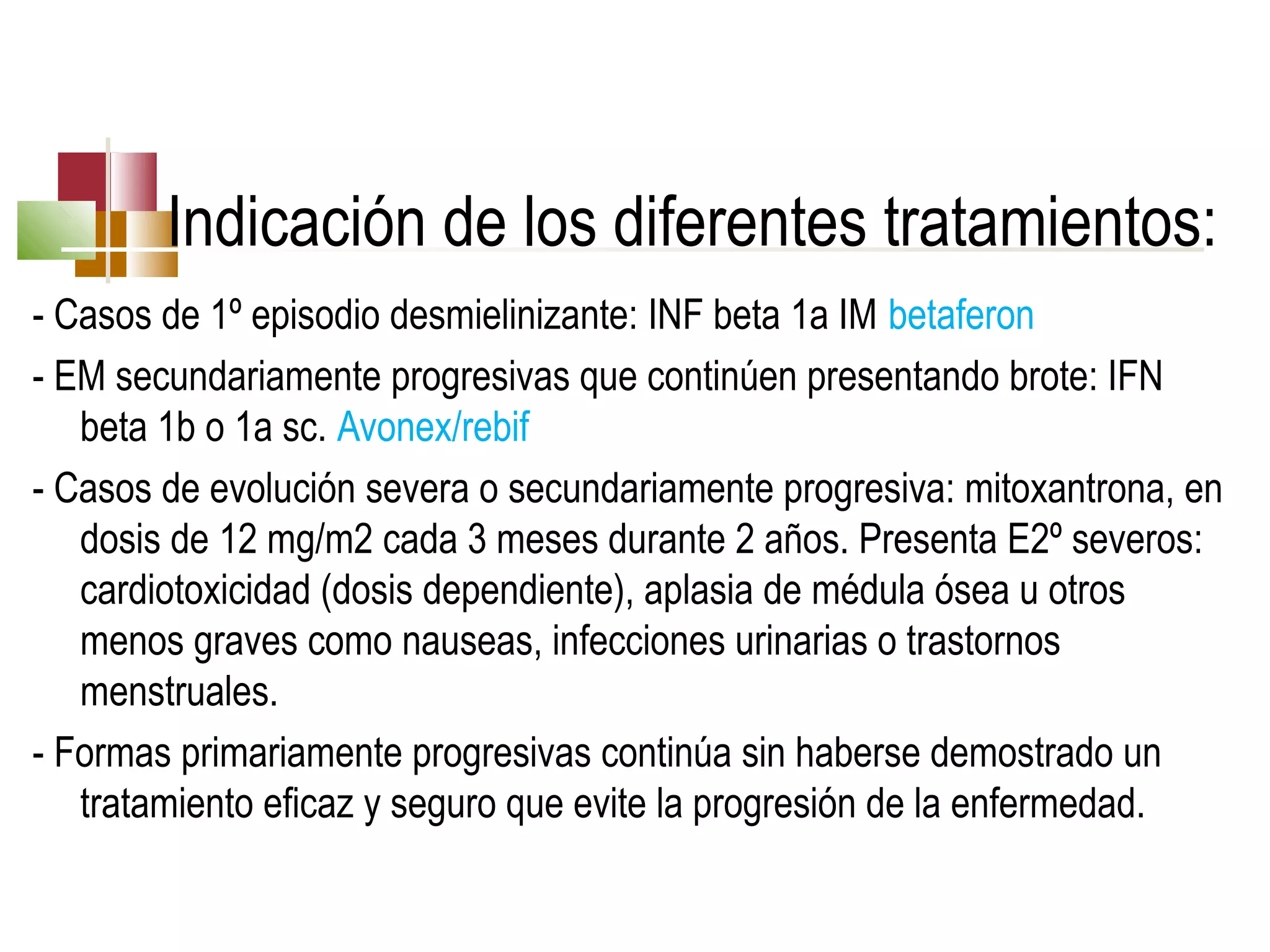 Indicación de los diferentes tratamientos:
- Casos de 1º episodio desmielinizante: INF beta 1a IM betaferon
- EM secundariamente progresivas que continúen presentando brote: IFN
beta 1b o 1a sc. Avonex/rebif
- Casos de evolución severa o secundariamente progresiva: mitoxantrona, en
dosis de 12 mg/m2 cada 3 meses durante 2 años. Presenta E2º severos:
cardiotoxicidad (dosis dependiente), aplasia de médula ósea u otros
menos graves como nauseas, infecciones urinarias o trastornos
menstruales.
- Formas primariamente progresivas continúa sin haberse demostrado un
tratamiento eficaz y seguro que evite la progresión de la enfermedad.

 